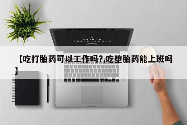 私人卖流产药联系方式【吃打胎药可以工作吗?,吃堕胎药能上班吗】