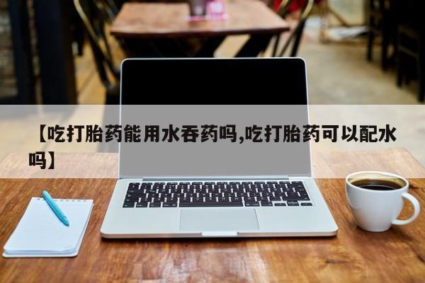 私人卖流产药联系方式【吃打胎药能用水吞药吗,吃打胎药可以配水吗】