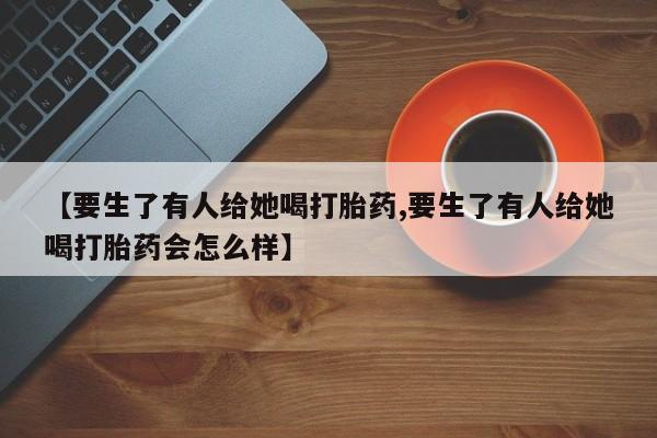私人卖流产药联系方式【要生了有人给她喝打胎药,要生了有人给她喝打胎药会怎么样】