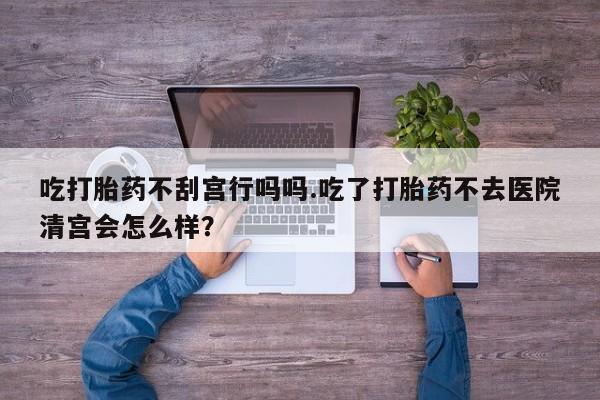 私人卖流产药联系方式吃打胎药不刮宫行吗吗.吃了打胎药不去医院清宫会怎么样？