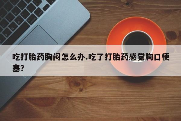 私人卖流产药联系方式吃打胎药胸闷怎么办.吃了打胎药感觉胸口梗塞？