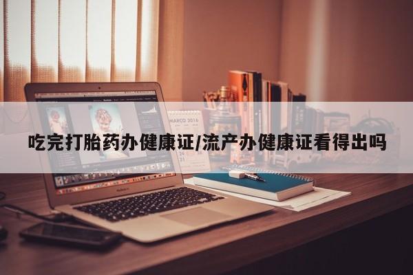 私人卖流产药联系方式吃完打胎药办健康证/流产办健康证看得出吗