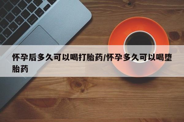 私人卖流产药联系方式怀孕后多久可以喝打胎药/怀孕多久可以喝堕胎药