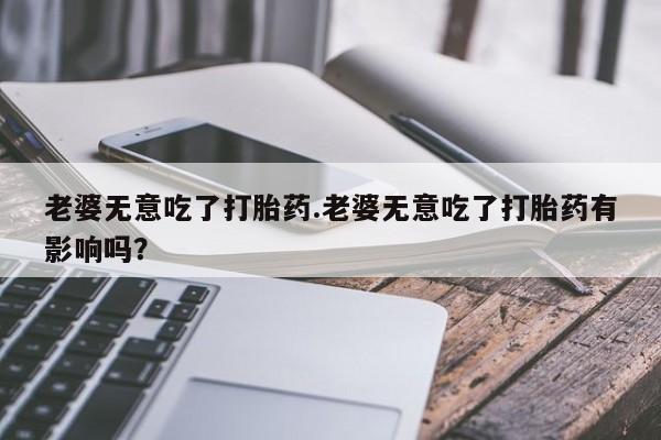 私人卖流产药联系方式老婆无意吃了打胎药.老婆无意吃了打胎药有影响吗？