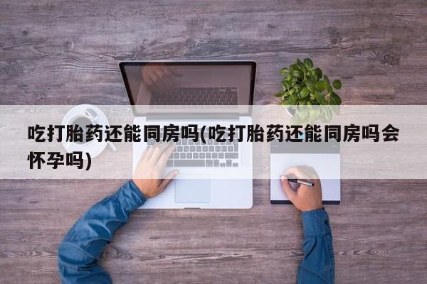 私人卖流产药联系方式吃打胎药还能同房吗(吃打胎药还能同房吗会怀孕吗)