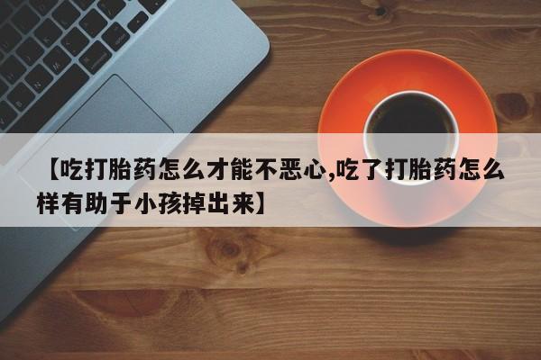 私人卖流产药联系方式【吃打胎药怎么才能不恶心,吃了打胎药怎么样有助于小孩掉出来】