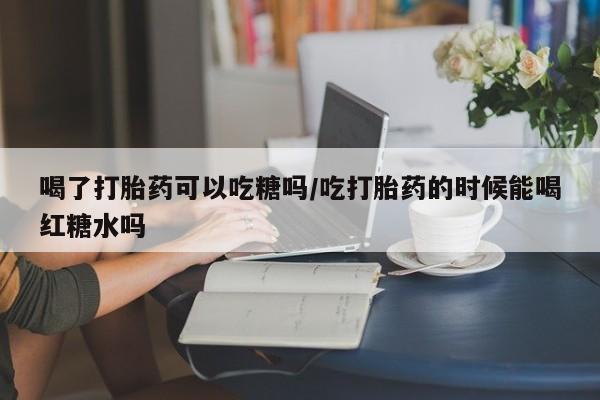 私人卖流产药联系方式喝了打胎药可以吃糖吗/吃打胎药的时候能喝红糖水吗