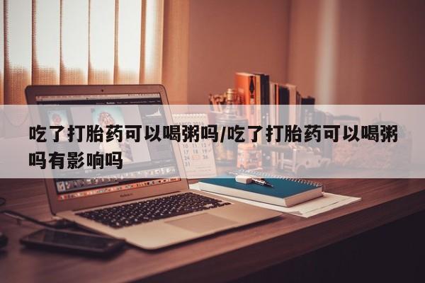 私人卖流产药联系方式吃了打胎药可以喝粥吗/吃了打胎药可以喝粥吗有影响吗