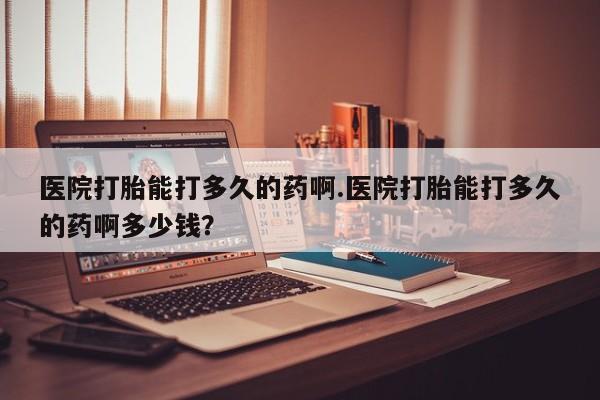私人卖流产药联系方式医院打胎能打多久的药啊.医院打胎能打多久的药啊多少钱？