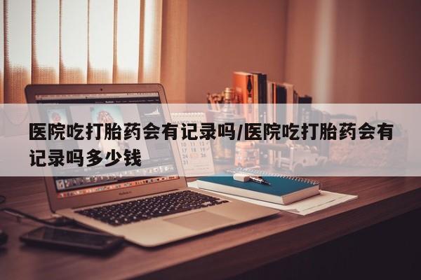 私人卖流产药联系方式医院吃打胎药会有记录吗/医院吃打胎药会有记录吗多少钱