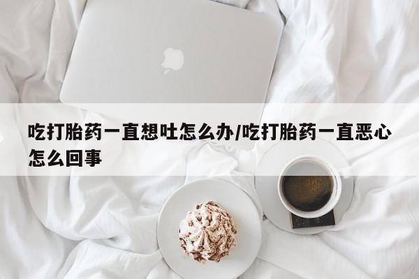 私人卖流产药联系方式吃打胎药一直想吐怎么办/吃打胎药一直恶心怎么回事