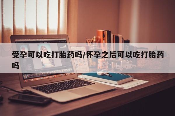 私人卖流产药联系方式受孕可以吃打胎药吗/怀孕之后可以吃打胎药吗