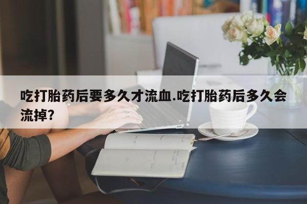 私人卖流产药联系方式吃打胎药后要多久才流血.吃打胎药后多久会流掉？