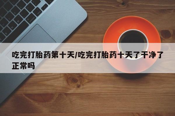 私人卖流产药联系方式吃完打胎药第十天/吃完打胎药十天了干净了正常吗