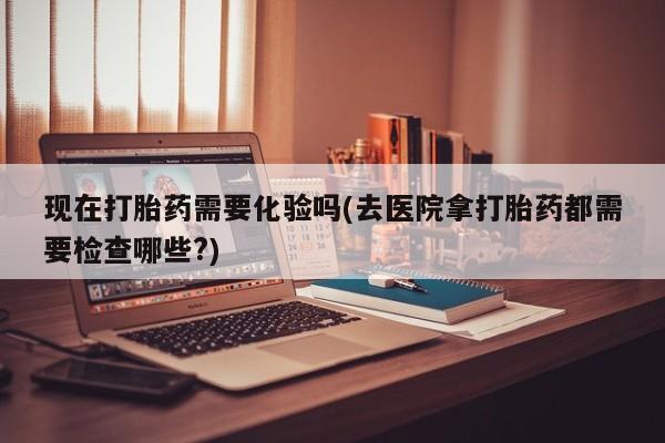 私人卖流产药联系方式现在打胎药需要化验吗(去医院拿打胎药都需要检查哪些?)