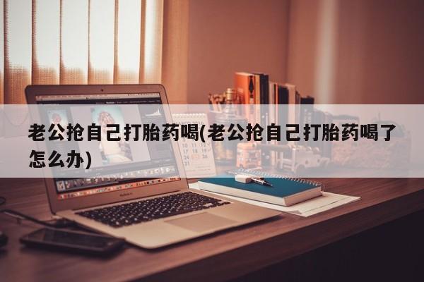 私人卖流产药联系方式老公抢自己打胎药喝(老公抢自己打胎药喝了怎么办)