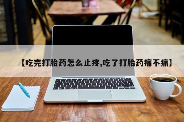 私人卖流产药联系方式【吃完打胎药怎么止疼,吃了打胎药痛不痛】