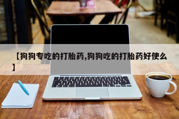 私人卖流产药联系方式【狗狗专吃的打胎药,狗狗吃的打胎药好使么】