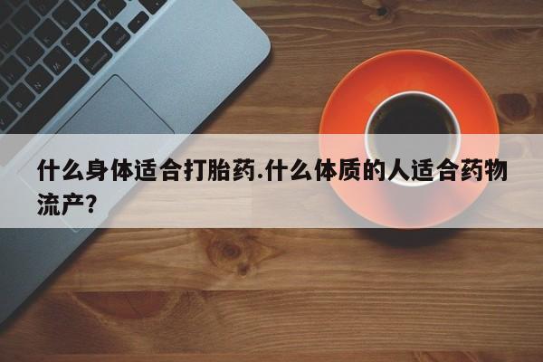 私人卖流产药联系方式什么身体适合打胎药.什么体质的人适合药物流产？