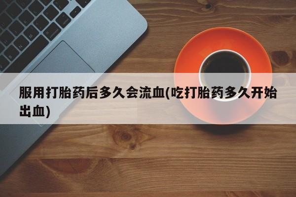 私人卖流产药联系方式服用打胎药后多久会流血(吃打胎药多久开始出血)