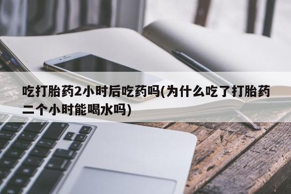 私人卖流产药联系方式吃打胎药2小时后吃药吗(为什么吃了打胎药二个小时能喝水吗)