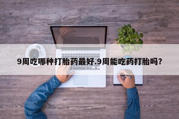 私人卖流产药联系方式9周吃哪种打胎药最好.9周能吃药打胎吗？