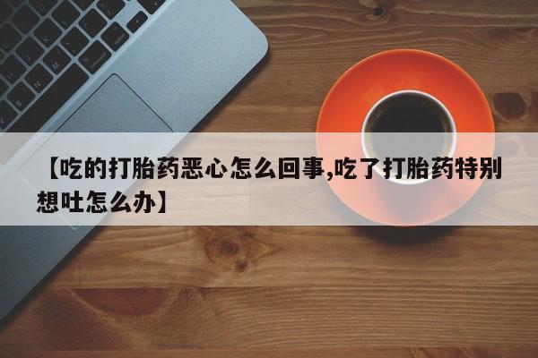私人卖流产药联系方式【吃的打胎药恶心怎么回事,吃了打胎药特别想吐怎么办】