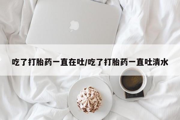 私人卖流产药联系方式吃了打胎药一直在吐/吃了打胎药一直吐清水