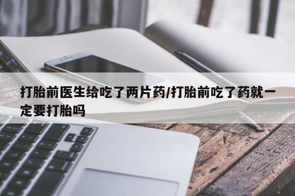 私人卖流产药联系方式打胎前医生给吃了两片药/打胎前吃了药就一定要打胎吗