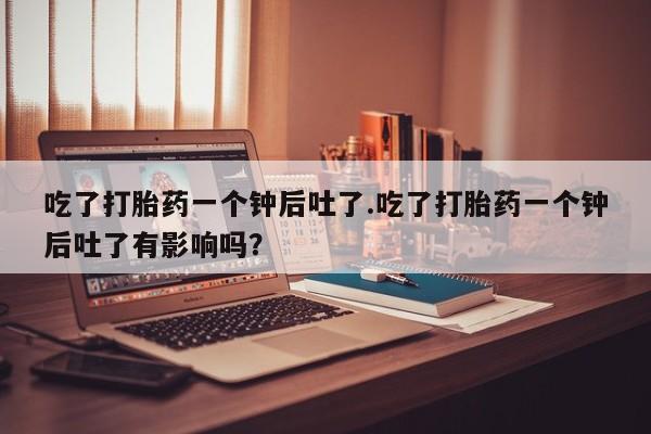 私人卖流产药联系方式吃了打胎药一个钟后吐了.吃了打胎药一个钟后吐了有影响吗？