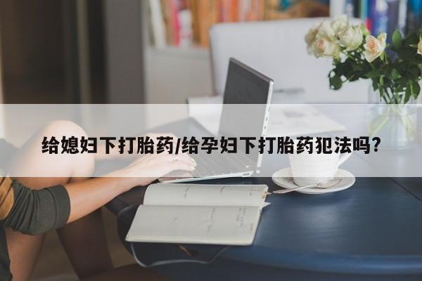 私人卖流产药联系方式给媳妇下打胎药/给孕妇下打胎药犯法吗?
