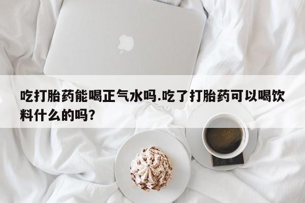 私人卖流产药联系方式吃打胎药能喝正气水吗.吃了打胎药可以喝饮料什么的吗？