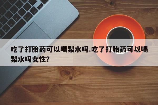 私人卖流产药联系方式吃了打胎药可以喝梨水吗.吃了打胎药可以喝梨水吗女性？