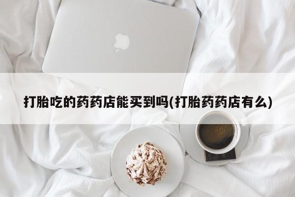 私人卖流产药联系方式打胎吃的药药店能买到吗(打胎药药店有么)