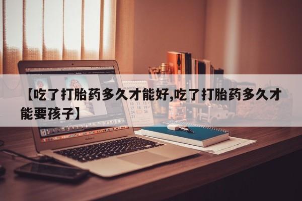私人卖流产药联系方式【吃了打胎药多久才能好,吃了打胎药多久才能要孩子】