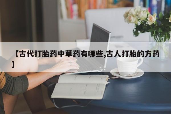 私人卖流产药联系方式【古代打胎药中草药有哪些,古人打胎的方药】