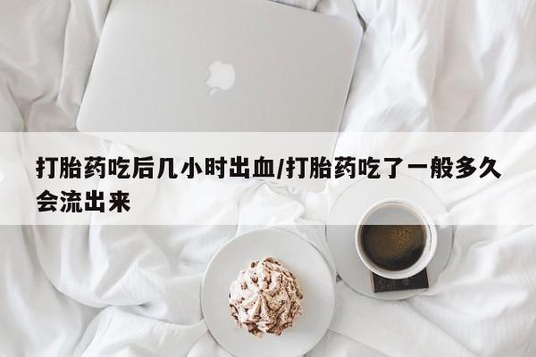 私人卖流产药联系方式打胎药吃后几小时出血/打胎药吃了一般多久会流出来