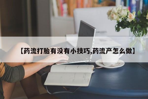 私人卖流产药联系方式【药流打胎有没有小技巧,药流产怎么做】