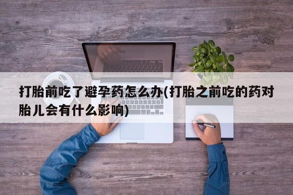 私人卖流产药联系方式打胎前吃了避孕药怎么办(打胎之前吃的药对胎儿会有什么影响)