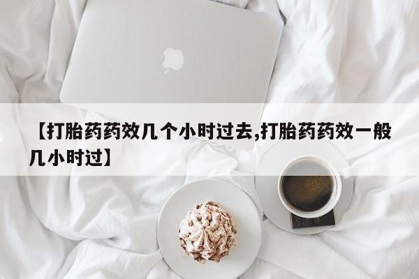 私人卖流产药联系方式【打胎药药效几个小时过去,打胎药药效一般几小时过】