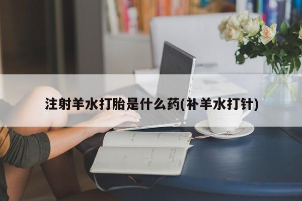 私人卖流产药联系方式注射羊水打胎是什么药(补羊水打针)