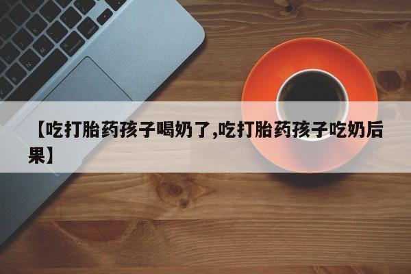 私人卖流产药联系方式【吃打胎药孩子喝奶了,吃打胎药孩子吃奶后果】
