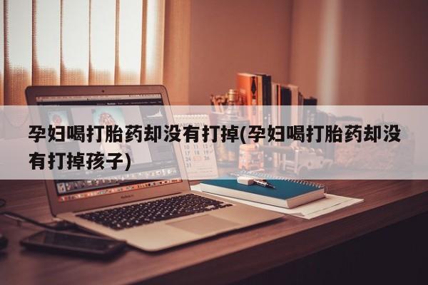 私人卖流产药联系方式孕妇喝打胎药却没有打掉(孕妇喝打胎药却没有打掉孩子)