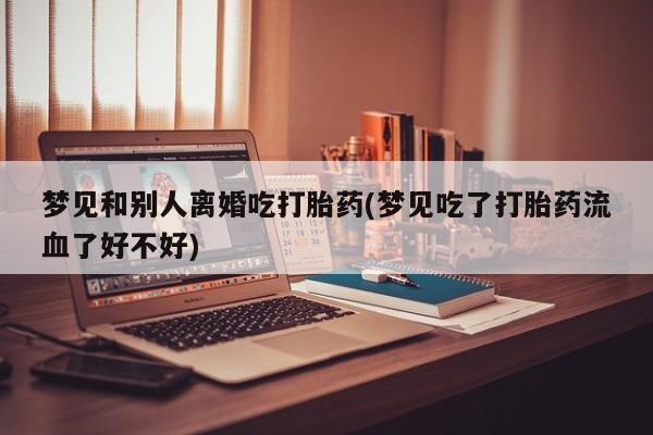 私人卖流产药联系方式梦见和别人离婚吃打胎药(梦见吃了打胎药流血了好不好)