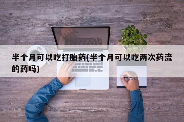 私人卖流产药联系方式半个月可以吃打胎药(半个月可以吃两次药流的药吗)