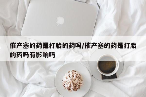 私人卖流产药联系方式催产塞的药是打胎的药吗/催产塞的药是打胎的药吗有影响吗