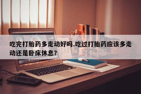 私人卖流产药联系方式吃完打胎药多走动好吗.吃过打胎药应该多走动还是卧床休息？