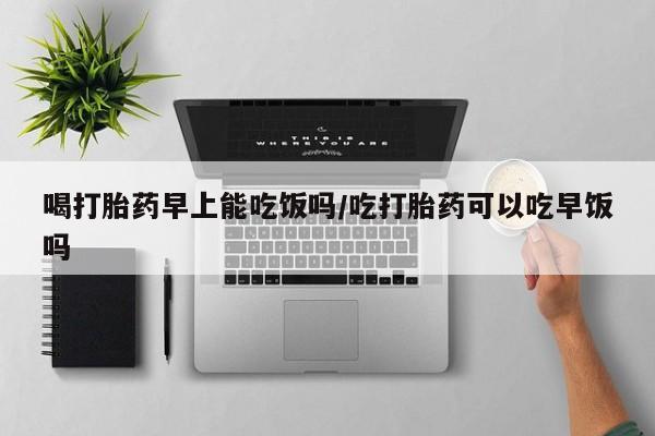 私人卖流产药联系方式喝打胎药早上能吃饭吗/吃打胎药可以吃早饭吗