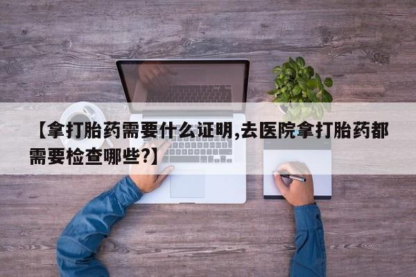私人卖流产药联系方式【拿打胎药需要什么证明,去医院拿打胎药都需要检查哪些?】