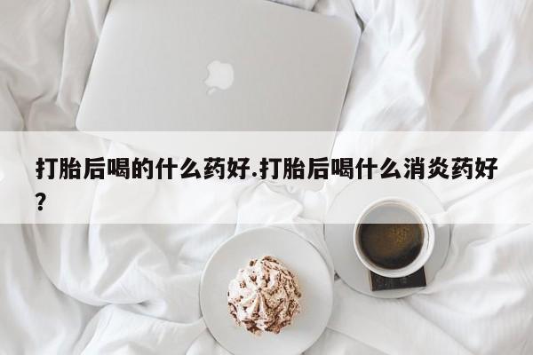 私人卖流产药联系方式打胎后喝的什么药好.打胎后喝什么消炎药好？